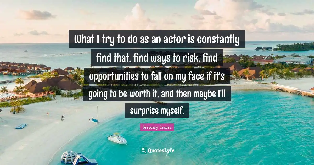 What I try to do as an actor is constantly find that, find ways to risk, find opportunities to fall on my face if it's going to be worth it, and then maybe I'll surprise myself.