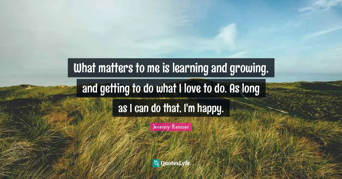 Learning And Growing Quotes: "What matters to me is learning and growing, and getting to do what I love to do. As long as I can do that, I'm happy."