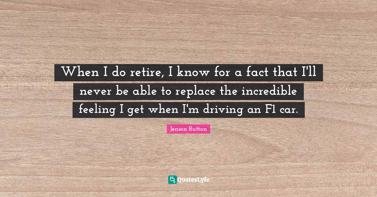 When I do retire, I know for a fact that I'll never be able to replace the incredible feeling I get when I'm driving an F1 car.