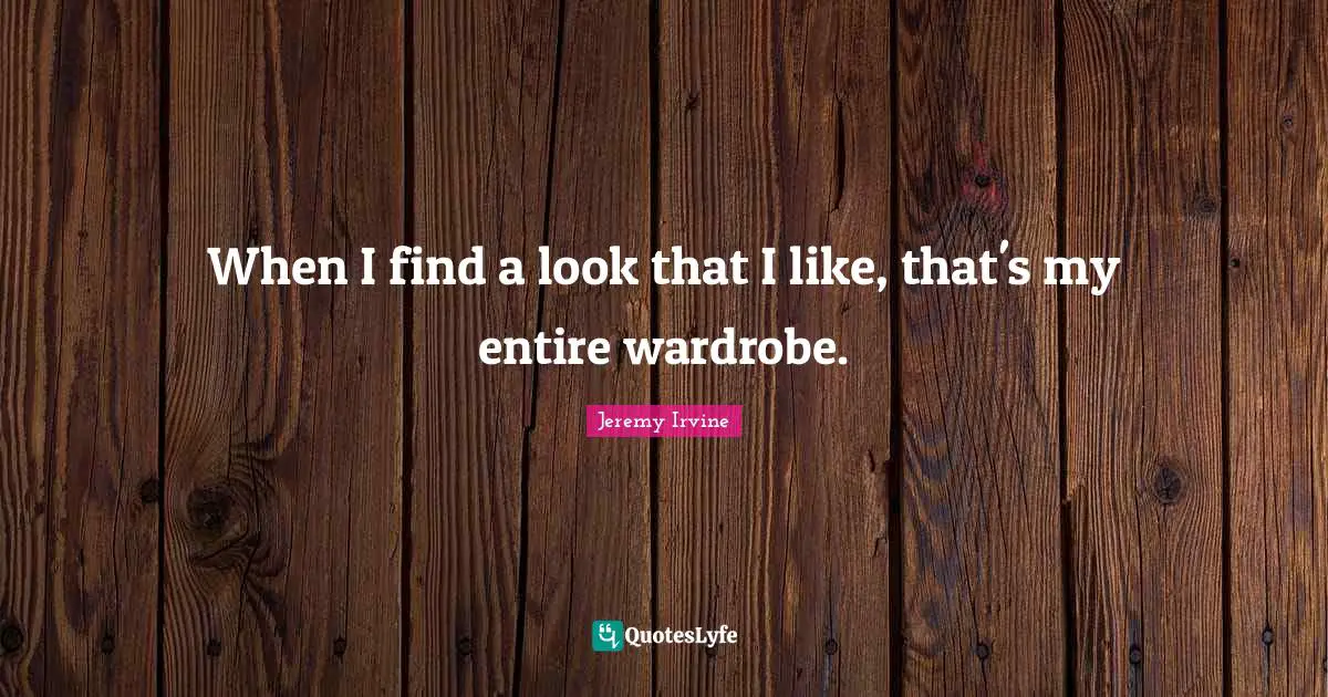 When I find a look that I like, that's my entire wardrobe.