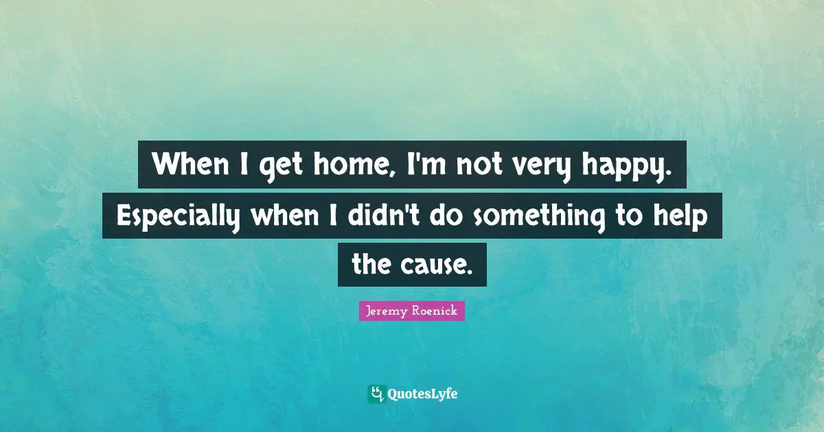 Jeremy Roenick Quotes: "When I get home, I'm not very happy. Especially when I didn't do something to help the cause."
