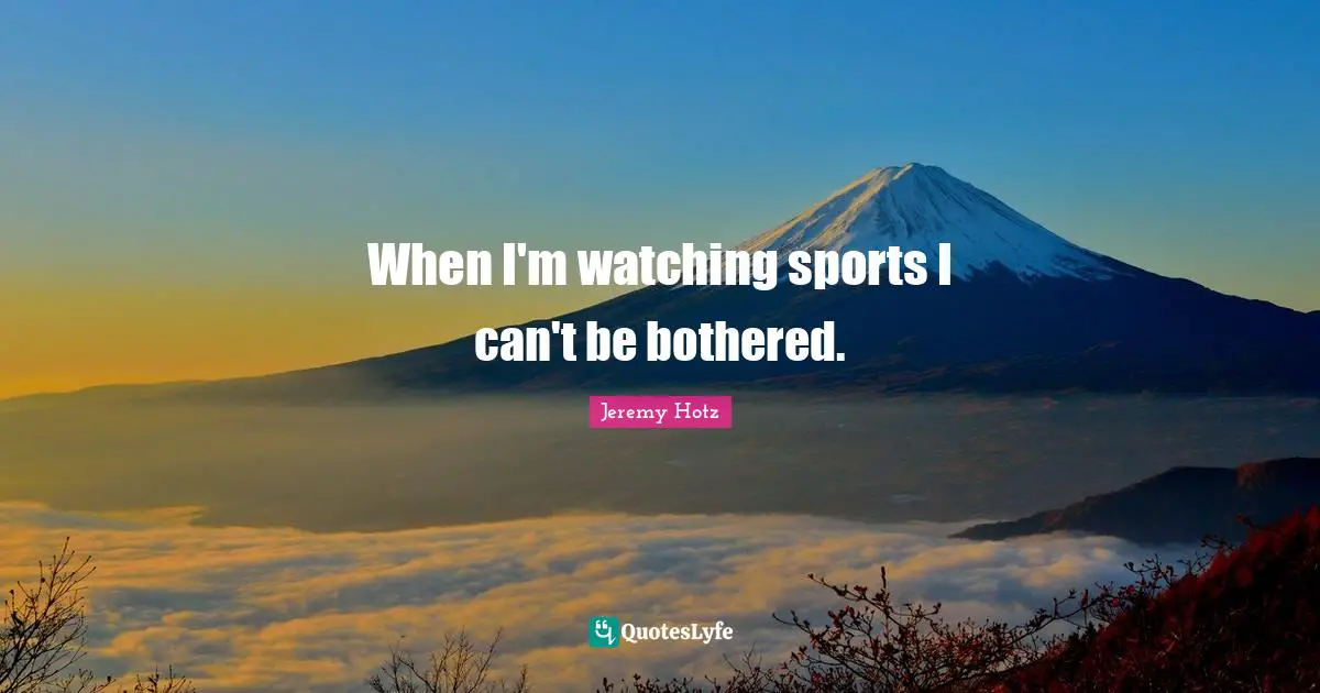 When I'm watching sports I can't be bothered.