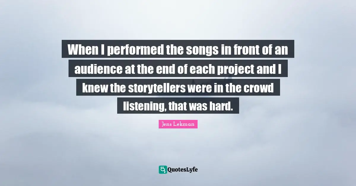 When I performed the songs in front of an audience at the end of each project and I knew the storytellers were in the crowd listening, that was hard.