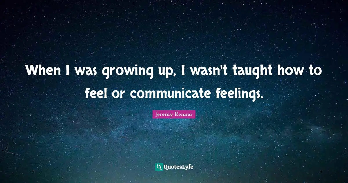 When I was growing up, I wasn't taught how to feel or communicate feelings.