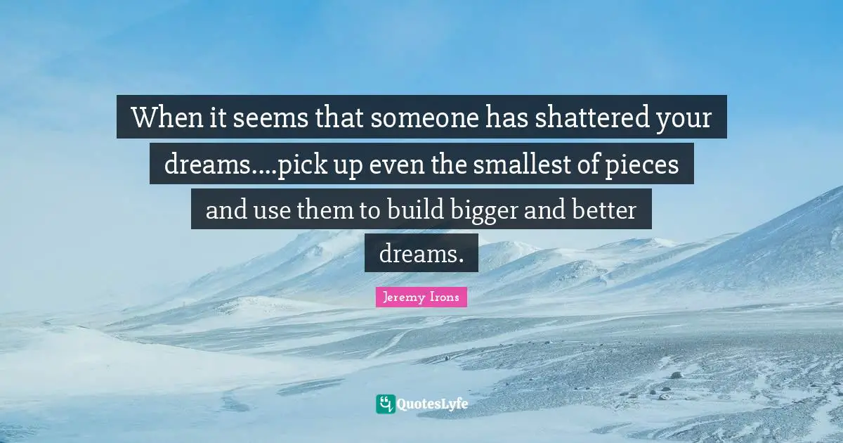 When it seems that someone has shattered your dreams....pick up even the smallest of pieces and use them to build bigger and better dreams.