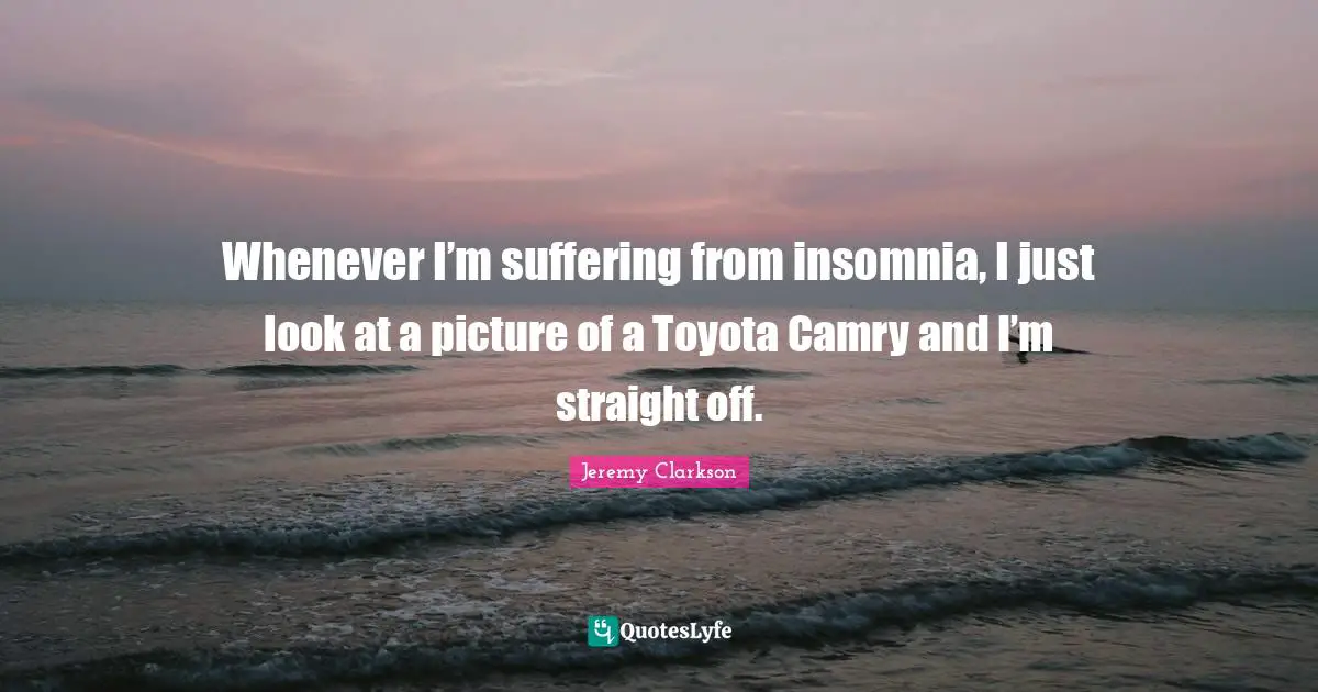 Whenever I’m suffering from insomnia, I just look at a picture of a Toyota Camry and I’m straight off.