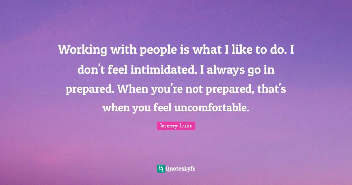 Working with people is what I like to do. I don't feel intimidated. I always go in prepared. When you're not prepared, that's when you feel uncomfortable.