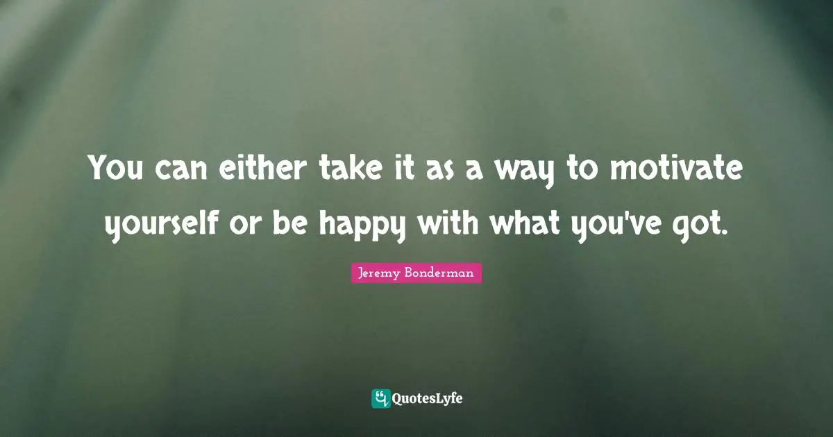 You can either take it as a way to motivate yourself or be happy with what you've got.