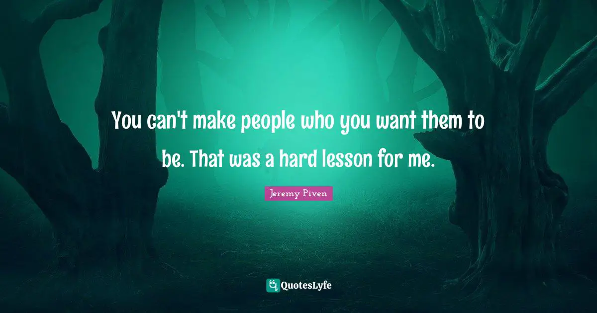 You can't make people who you want them to be. That was a hard lesson for me.