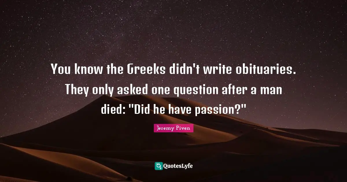 You know the Greeks didn't write obituaries. They only asked one question after a man died: "Did he have passion?"