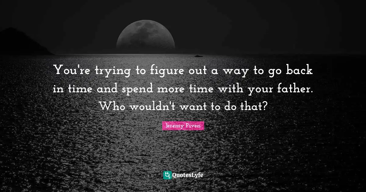 You're trying to figure out a way to go back in time and spend more time with your father. Who wouldn't want to do that?