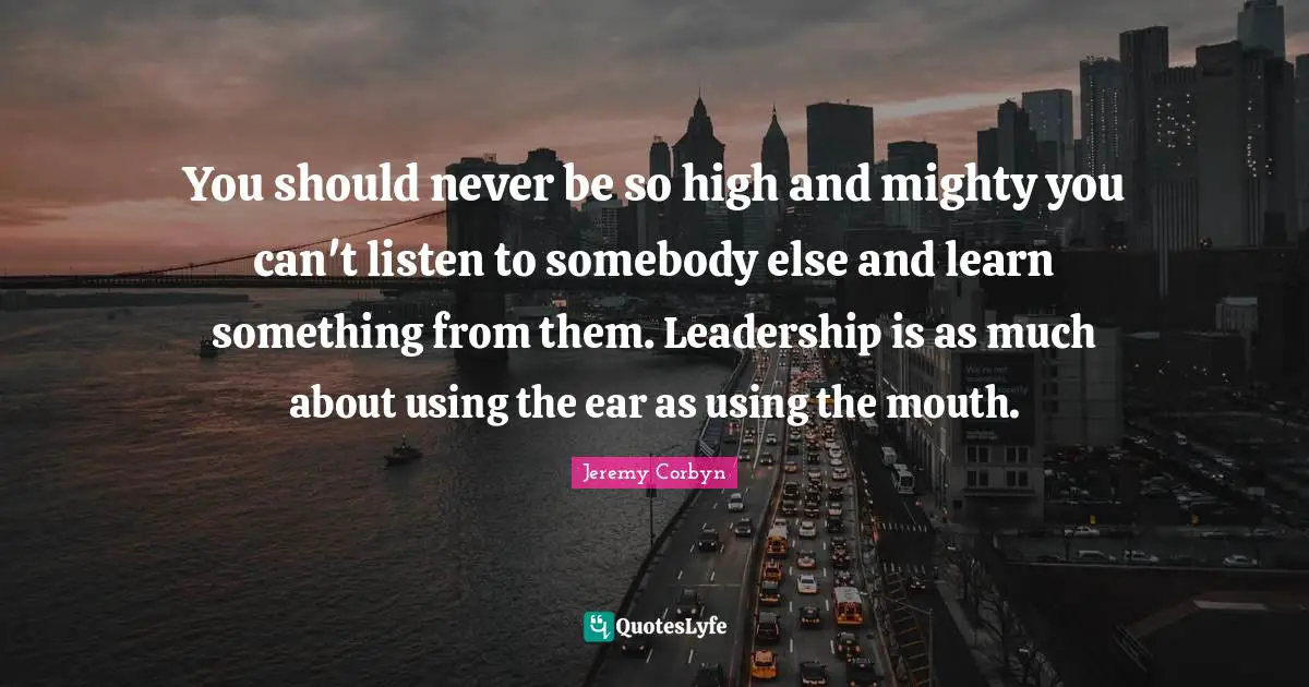 Jeremy Corbyn Quotes: "You should never be so high and mighty you can't listen to somebody else and learn something from them. Leadership is as much about using the ear as using the mouth."
