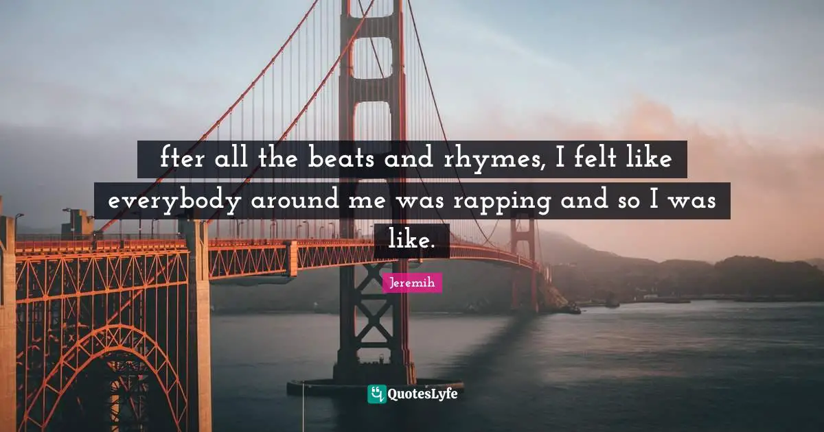 Аfter all the beats and rhymes, I felt like everybody around me was rapping and so I was like.