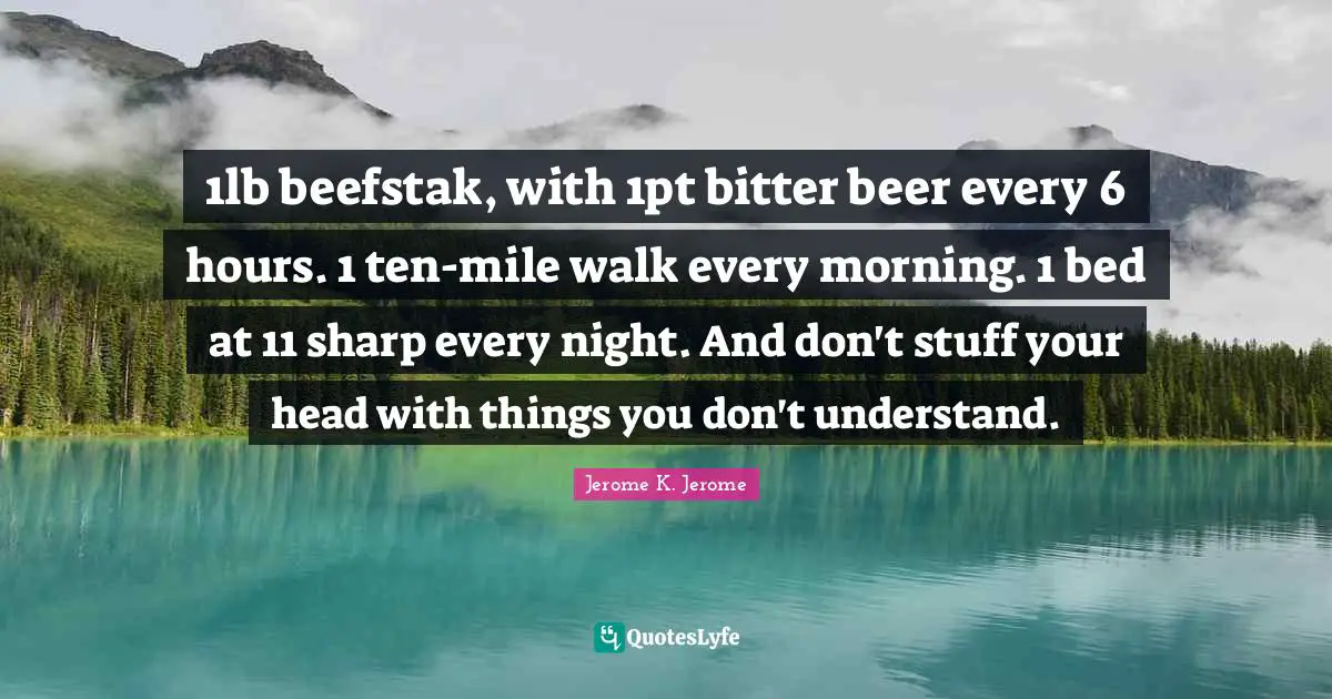 Jerome K. Jerome Quotes: "1lb beefstak, with 1pt bitter beer every 6 hours. 1 ten-mile walk every morning. 1 bed at 11 sharp every night. And don't stuff your head with things you don't understand."