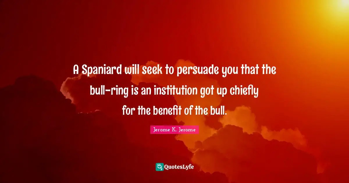 Jerome K. Jerome Quotes: "A Spaniard will seek to persuade you that the bull-ring is an institution got up chiefly for the benefit of the bull."