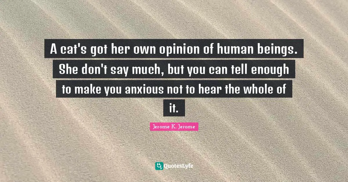 Jerome K. Jerome Quotes: "A cat's got her own opinion of human beings. She don't say much, but you can tell enough to make you anxious not to hear the whole of it."