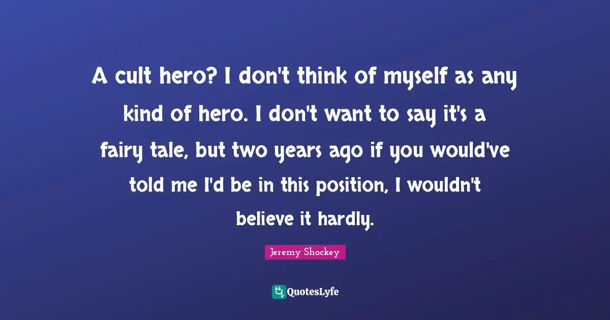 A cult hero? I don't think of myself as any kind of hero. I don't want to say it's a fairy tale, but two years ago if you would've told me I'd be in this position, I wouldn't believe it hardly.