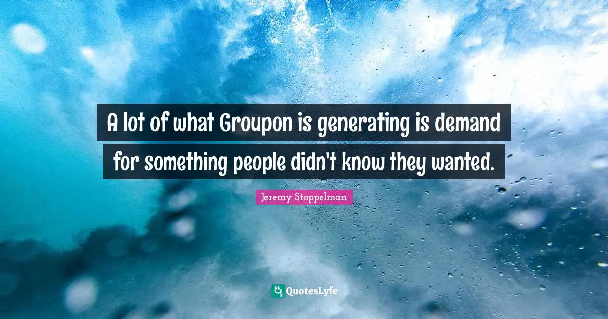 A lot of what Groupon is generating is demand for something people didn't know they wanted.