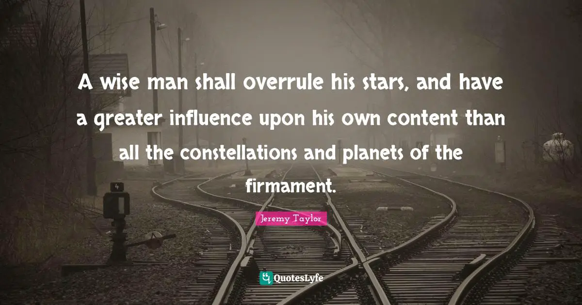 A wise man shall overrule his stars, and have a greater influence upon his own content than all the constellations and planets of the firmament.