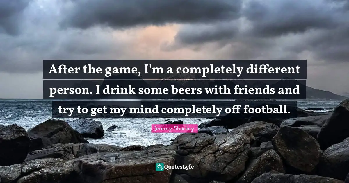 After the game, I'm a completely different person. I drink some beers with friends and try to get my mind completely off football.