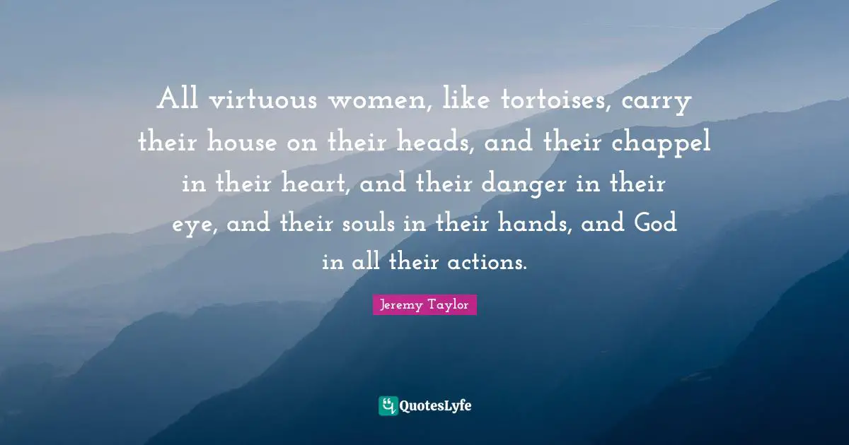 All virtuous women, like tortoises, carry their house on their heads, and their chappel in their heart, and their danger in their eye, and their souls in their hands, and God in all their actions.