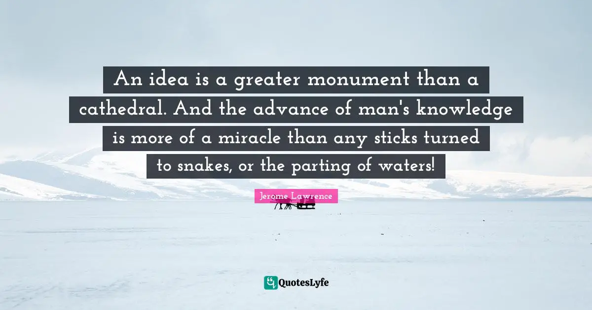 Jerome Lawrence Quotes: "An idea is a greater monument than a cathedral. And the advance of man's knowledge is more of a miracle than any sticks turned to snakes, or the parting of waters!"