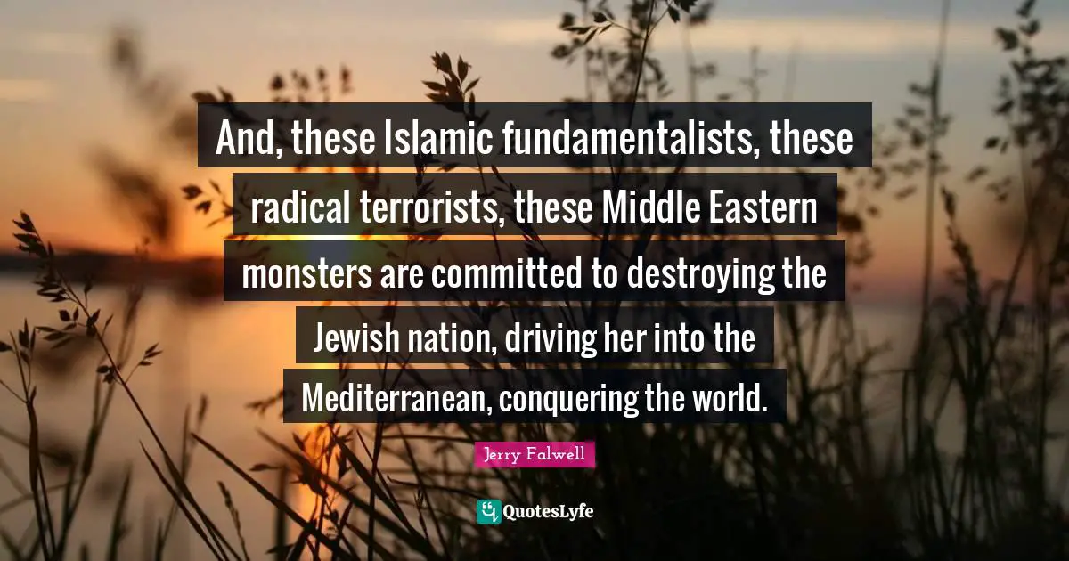 Jerry Falwell Quotes: "And, these Islamic fundamentalists, these radical terrorists, these Middle Eastern monsters are committed to destroying the Jewish nation, driving her into the Mediterranean, conquering the world."