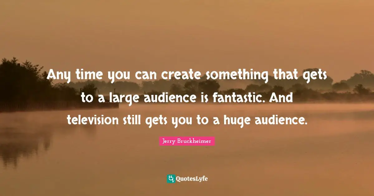 Any time you can create something that gets to a large audience is fantastic. And television still gets you to a huge audience.