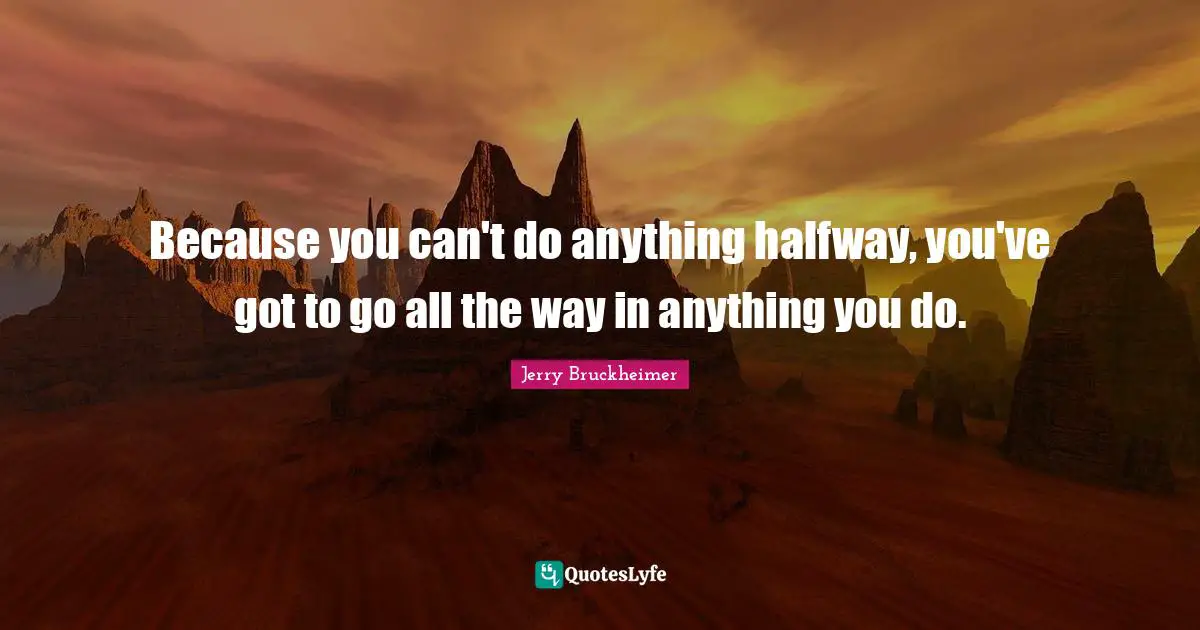 Because you can't do anything halfway, you've got to go all the way in anything you do.