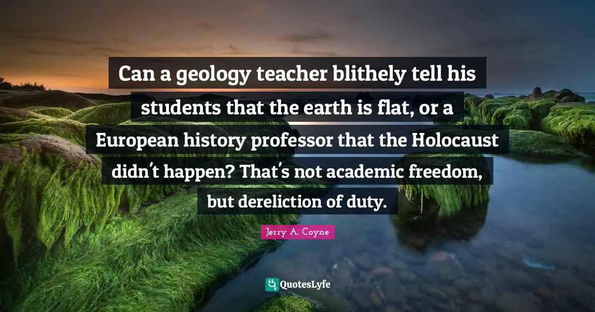 Can a geology teacher blithely tell his students that the earth is flat, or a European history professor that the Holocaust didn't happen? That's not academic freedom, but dereliction of duty.