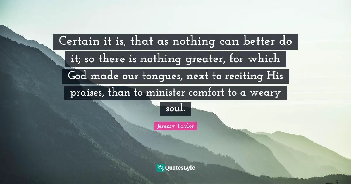 Certain it is, that as nothing can better do it; so there is nothing greater, for which God made our tongues, next to reciting His praises, than to minister comfort to a weary soul.
