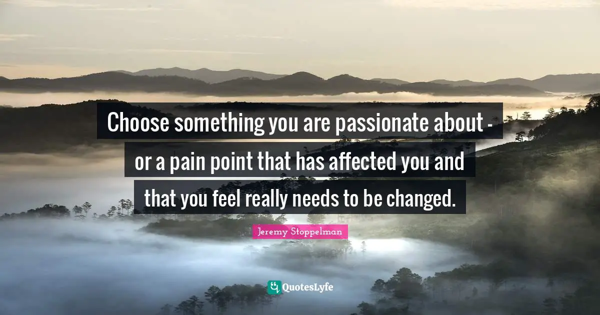 Choose something you are passionate about - or a pain point that has affected you and that you feel really needs to be changed.