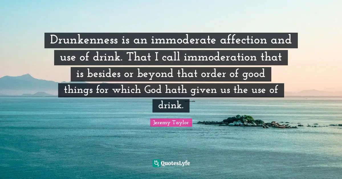 Drunkenness is an immoderate affection and use of drink. That I call immoderation that is besides or beyond that order of good things for which God hath given us the use of drink.