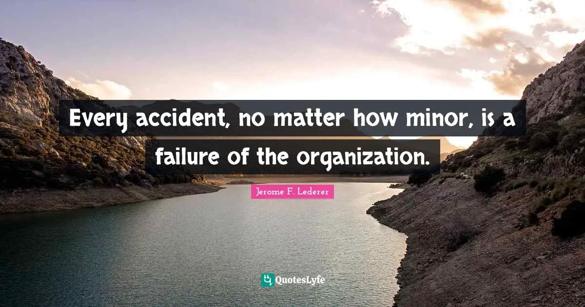 Every accident, no matter how minor, is a failure of the organization.