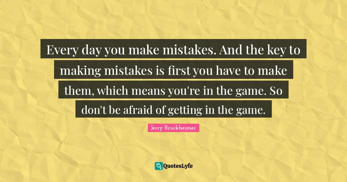 Every day you make mistakes. And the key to making mistakes is first you have to make them, which means you're in the game. So don't be afraid of getting in the game.