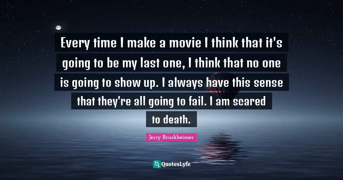 Every time I make a movie I think that it's going to be my last one, I think that no one is going to show up. I always have this sense that they're all going to fail. I am scared to death.