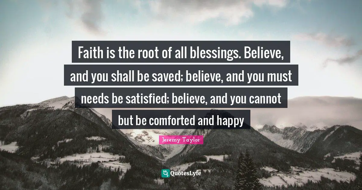 Faith is the root of all blessings. Believe, and you shall be saved; believe, and you must needs be satisfied; believe, and you cannot but be comforted and happy