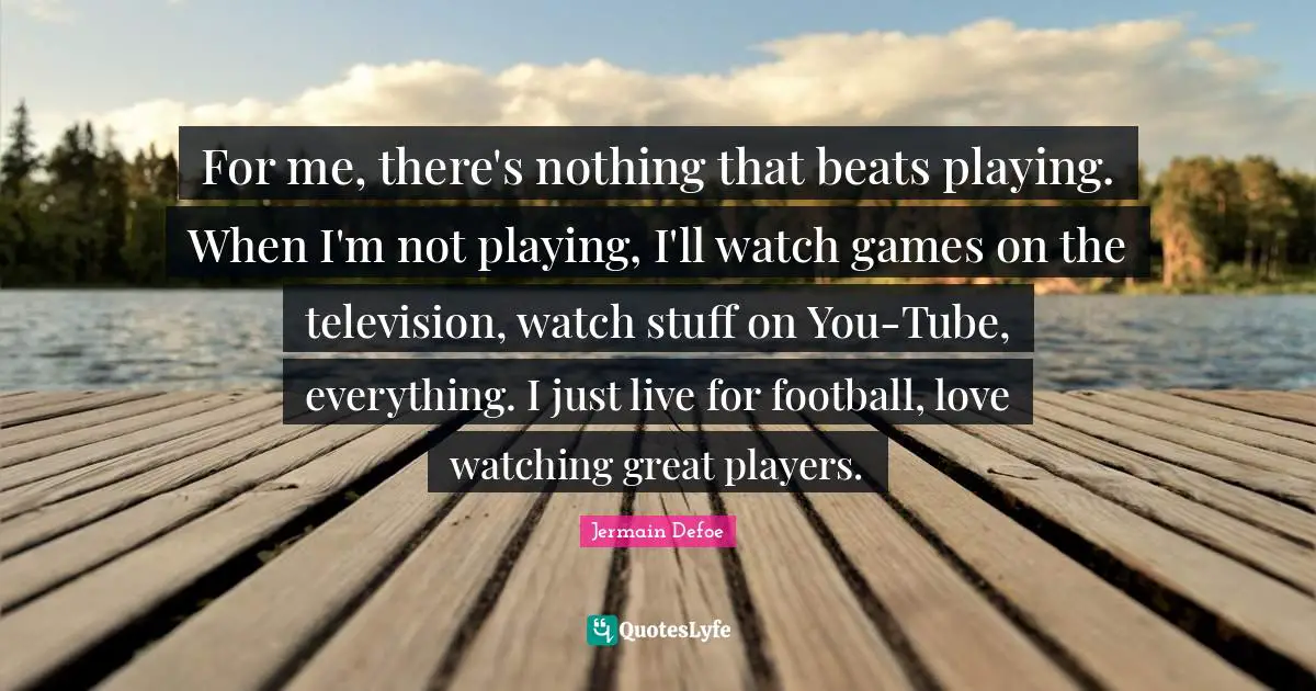 Jermain Defoe Quotes: "For me, there's nothing that beats playing. When I'm not playing, I'll watch games on the television, watch stuff on You-Tube, everything. I just live for football, love watching great players."