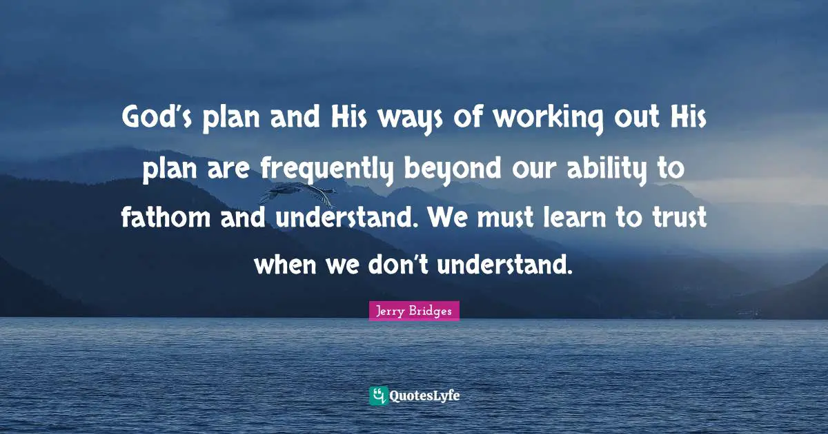 God’s plan and His ways of working out His plan are frequently beyond our ability to fathom and understand. We must learn to trust when we don’t understand.