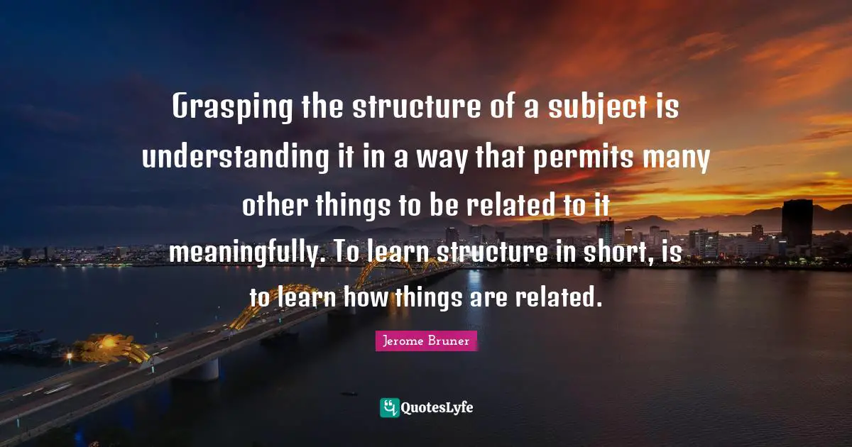 Jerome Bruner Quotes: Grasping the structure of a subject is understanding it in a way that permits many other things to be related to it meaningfully. To learn structure in short, is to learn how things are related.