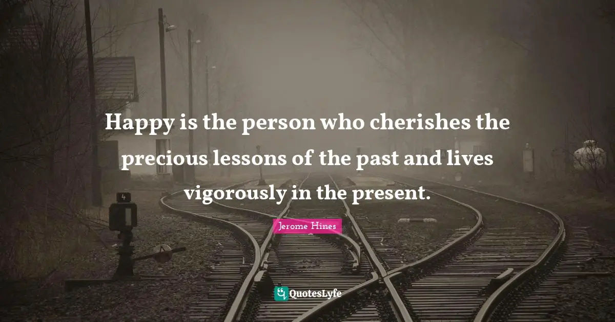 Happy is the person who cherishes the precious lessons of the past and lives vigorously in the present.