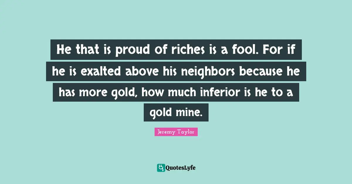 He that is proud of riches is a fool. For if he is exalted above his neighbors because he has more gold, how much inferior is he to a gold mine.