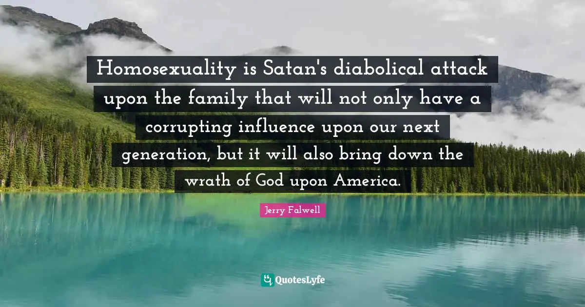 Jerry Falwell Quotes: "Homosexuality is Satan's diabolical attack upon the family that will not only have a corrupting influence upon our next generation, but it will also bring down the wrath of God upon America."