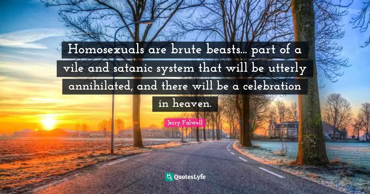 Jerry Falwell Quotes: "Homosexuals are brute beasts... part of a vile and satanic system that will be utterly annihilated, and there will be a celebration in heaven."