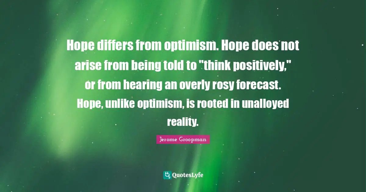 Hope differs from optimism. Hope does not arise from being told to "think positively," or from hearing an overly rosy forecast. Hope, unlike optimism, is rooted in unalloyed reality.