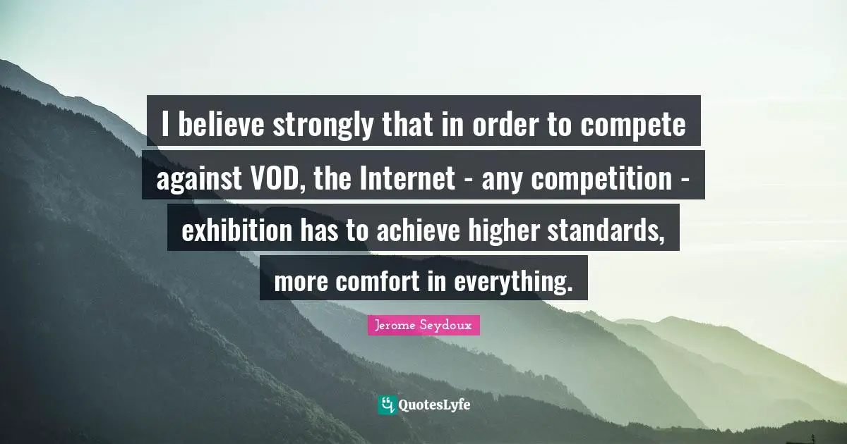 I believe strongly that in order to compete against VOD, the Internet - any competition - exhibition has to achieve higher standards, more comfort in everything.