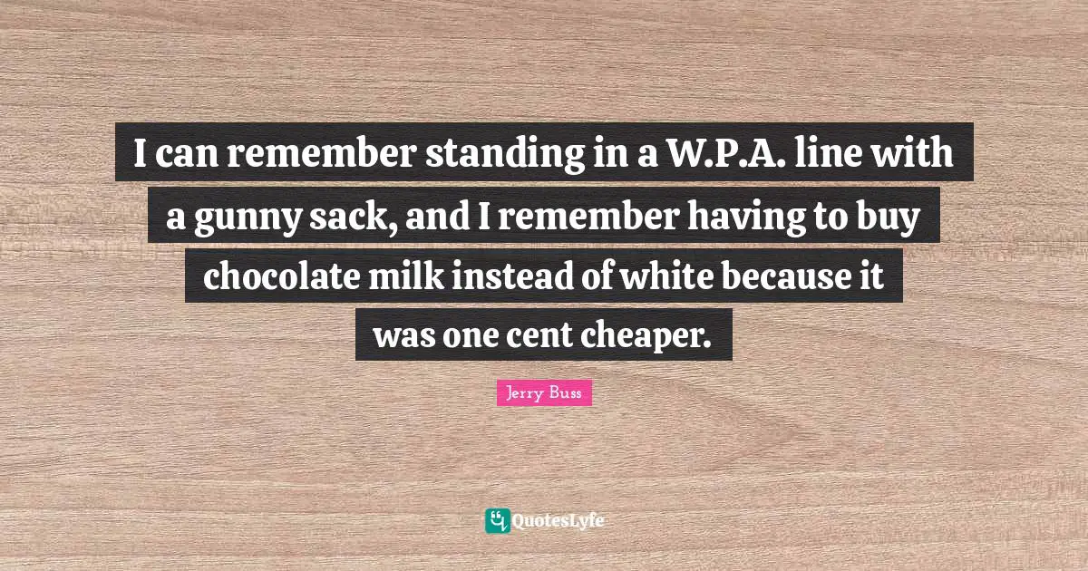 Jerry Buss Quotes: "I can remember standing in a W.P.A. line with a gunny sack, and I remember having to buy chocolate milk instead of white because it was one cent cheaper."
