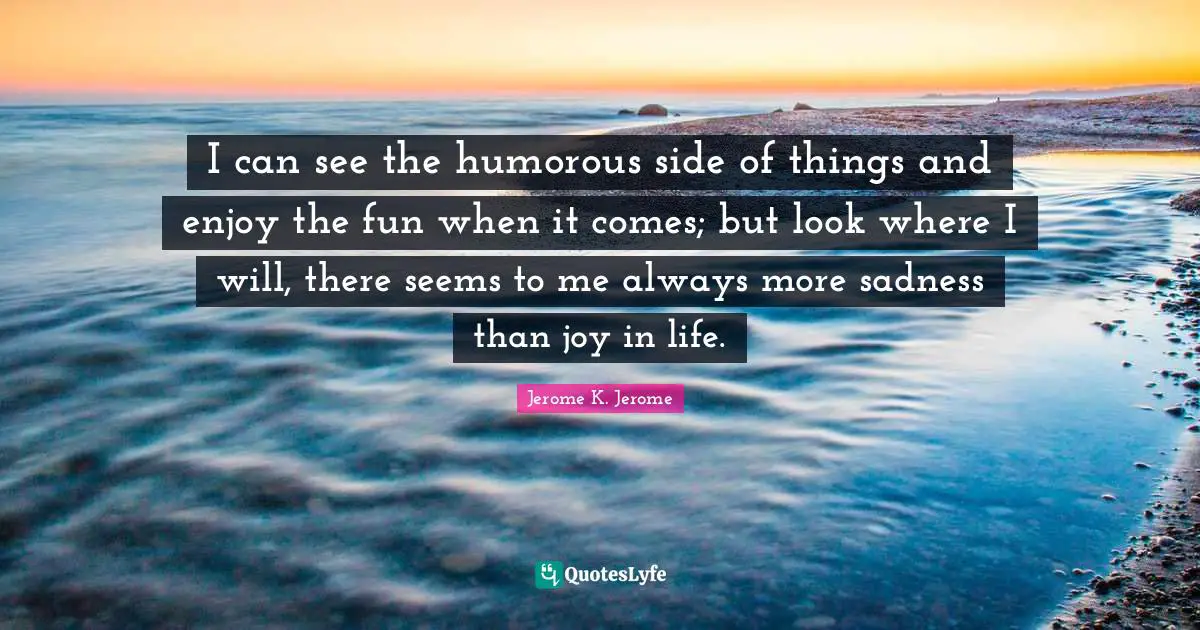 Jerome K. Jerome Quotes: "I can see the humorous side of things and enjoy the fun when it comes; but look where I will, there seems to me always more sadness than joy in life."