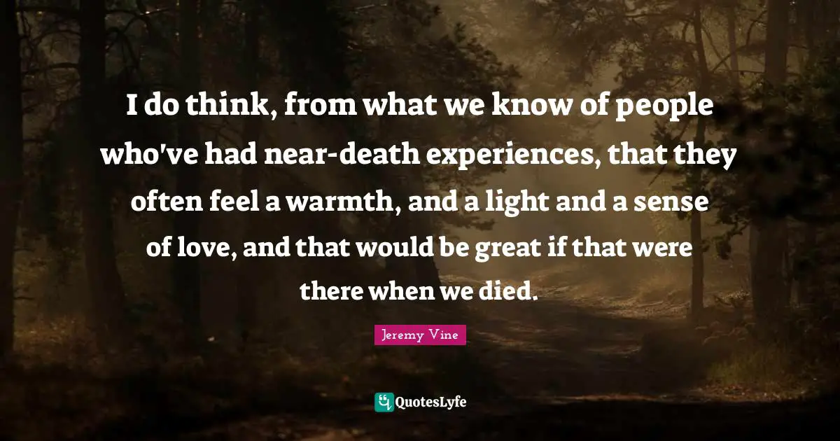 I do think, from what we know of people who've had near-death experiences, that they often feel a warmth, and a light and a sense of love, and that would be great if that were there when we died.