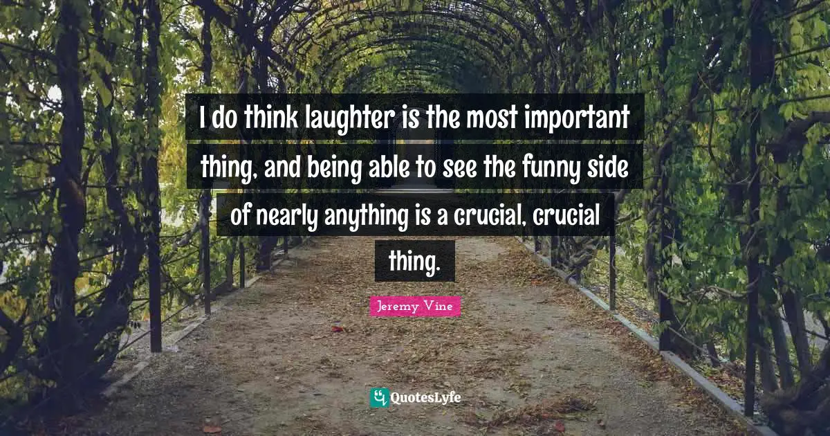 I do think laughter is the most important thing, and being able to see the funny side of nearly anything is a crucial, crucial thing.